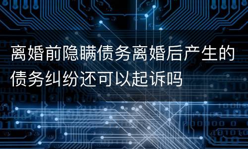 离婚前隐瞒债务离婚后产生的债务纠纷还可以起诉吗