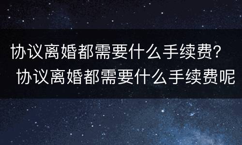 协议离婚都需要什么手续费？ 协议离婚都需要什么手续费呢