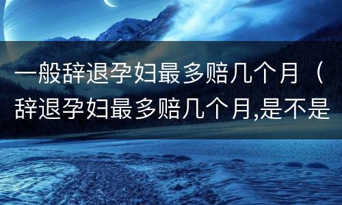 一般辞退孕妇最多赔几个月（辞退孕妇最多赔几个月,是不是12个月）