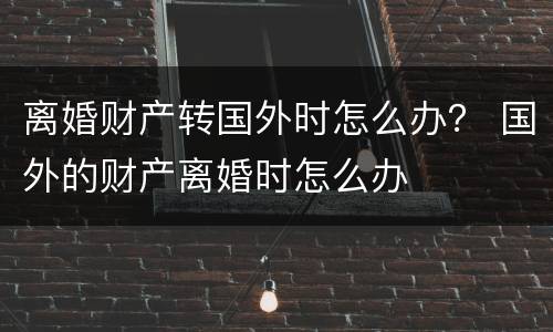 离婚财产转国外时怎么办？ 国外的财产离婚时怎么办