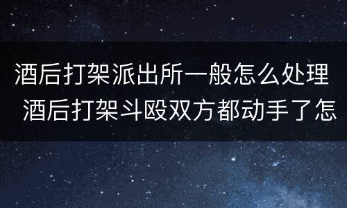 酒后打架派出所一般怎么处理 酒后打架斗殴双方都动手了怎么处理