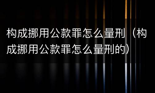 构成挪用公款罪怎么量刑（构成挪用公款罪怎么量刑的）