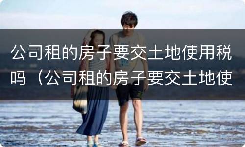 公司租的房子要交土地使用税吗（公司租的房子要交土地使用税吗）