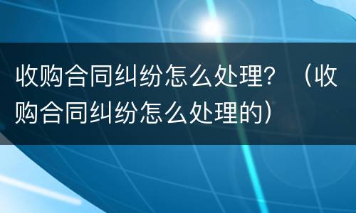 收购合同纠纷怎么处理？（收购合同纠纷怎么处理的）