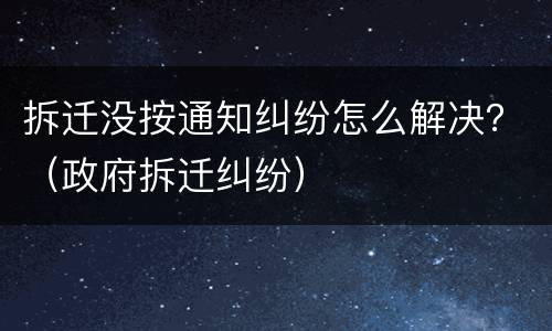 拆迁没按通知纠纷怎么解决？（政府拆迁纠纷）