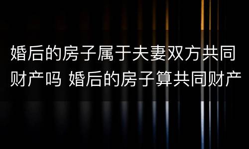 婚后的房子属于夫妻双方共同财产吗 婚后的房子算共同财产吗