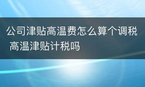 公司津贴高温费怎么算个调税 高温津贴计税吗