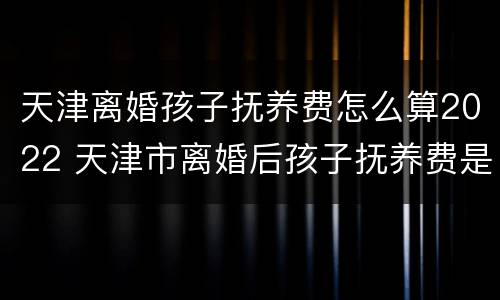 天津离婚孩子抚养费怎么算2022 天津市离婚后孩子抚养费是多少