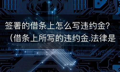 签署的借条上怎么写违约金？（借条上所写的违约金.法律是否支持）