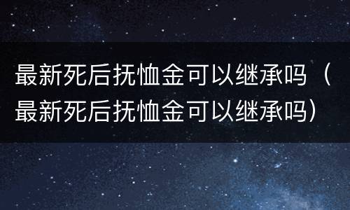 最新死后抚恤金可以继承吗（最新死后抚恤金可以继承吗）