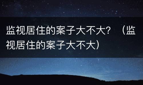 监视居住的案子大不大？（监视居住的案子大不大）