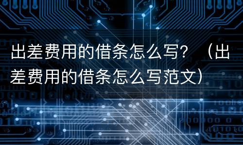 出差费用的借条怎么写？（出差费用的借条怎么写范文）