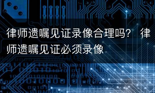 律师遗嘱见证录像合理吗？ 律师遗嘱见证必须录像