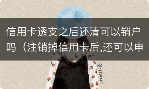 信用卡透支之后还清可以销户吗（注销掉信用卡后,还可以申请吗?）