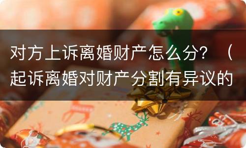 对方上诉离婚财产怎么分？（起诉离婚对财产分割有异议的可以起诉吗）