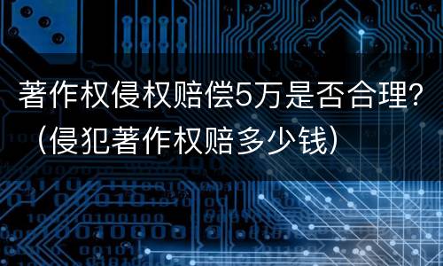 著作权侵权赔偿5万是否合理？（侵犯著作权赔多少钱）