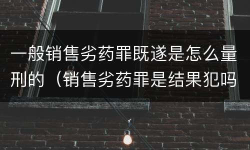 一般销售劣药罪既遂是怎么量刑的（销售劣药罪是结果犯吗）