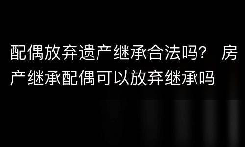 配偶放弃遗产继承合法吗？ 房产继承配偶可以放弃继承吗