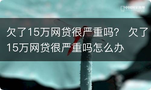 欠了15万网贷很严重吗？ 欠了15万网贷很严重吗怎么办