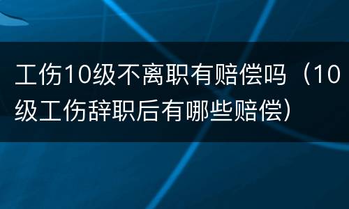 工伤10级不离职有赔偿吗（10级工伤辞职后有哪些赔偿）