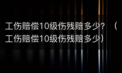 工伤赔偿10级伤残赔多少？（工伤赔偿10级伤残赔多少）