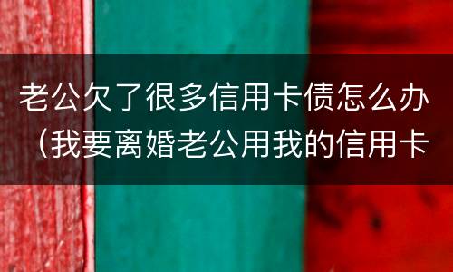 老公欠了很多信用卡债怎么办（我要离婚老公用我的信用卡欠了钱怎么办）