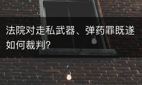 法院对走私武器、弹药罪既遂如何裁判?