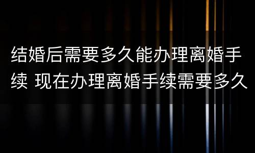 结婚后需要多久能办理离婚手续 现在办理离婚手续需要多久