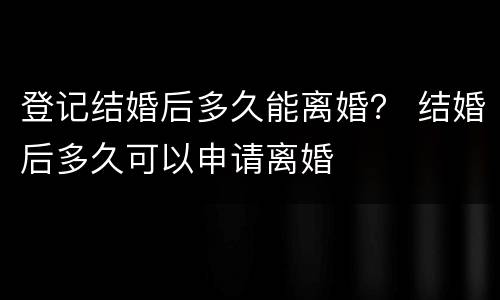 登记结婚后多久能离婚？ 结婚后多久可以申请离婚