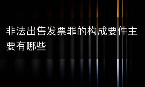 非法出售发票罪的构成要件主要有哪些