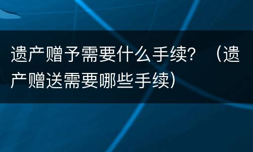 遗产赠予需要什么手续？（遗产赠送需要哪些手续）
