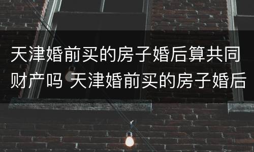天津婚前买的房子婚后算共同财产吗 天津婚前买的房子婚后算共同财产吗