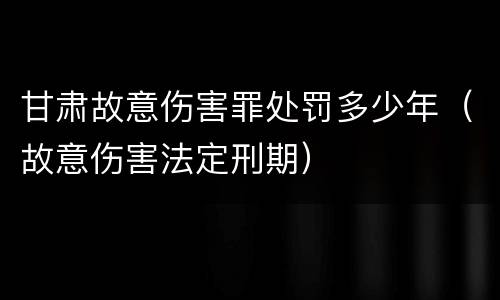 甘肃故意伤害罪处罚多少年（故意伤害法定刑期）