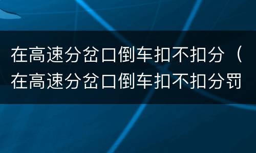 在高速分岔口倒车扣不扣分（在高速分岔口倒车扣不扣分罚款）
