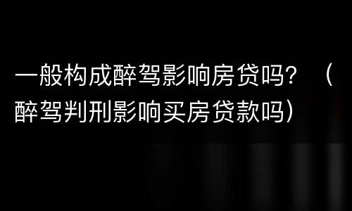 一般构成醉驾影响房贷吗？（醉驾判刑影响买房贷款吗）
