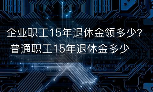 企业职工15年退休金领多少？ 普通职工15年退休金多少