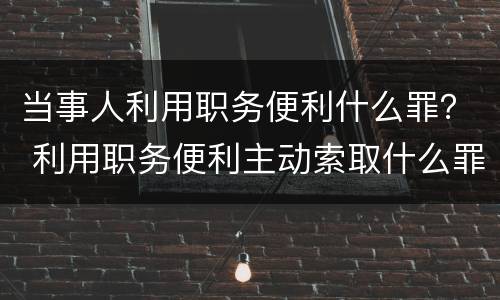 当事人利用职务便利什么罪？ 利用职务便利主动索取什么罪