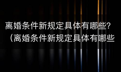 离婚条件新规定具体有哪些？（离婚条件新规定具体有哪些内容）