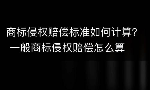 商标侵权赔偿标准如何计算？ 一般商标侵权赔偿怎么算