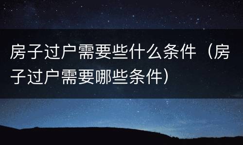房子过户需要些什么条件（房子过户需要哪些条件）