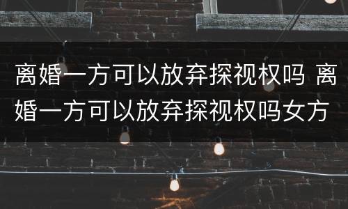离婚一方可以放弃探视权吗 离婚一方可以放弃探视权吗女方