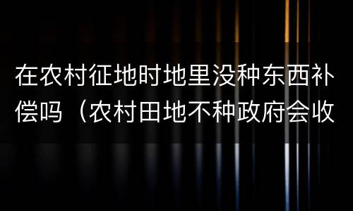在农村征地时地里没种东西补偿吗（农村田地不种政府会收回有补偿吗）