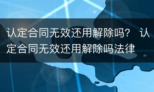 认定合同无效还用解除吗？ 认定合同无效还用解除吗法律