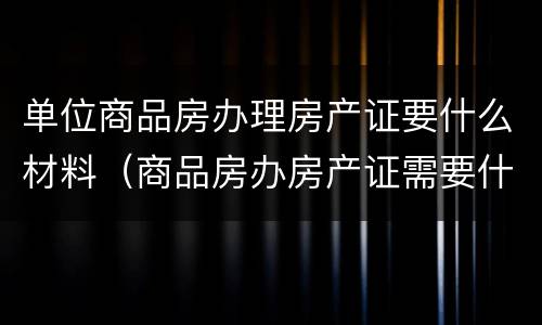 单位商品房办理房产证要什么材料（商品房办房产证需要什么材料）