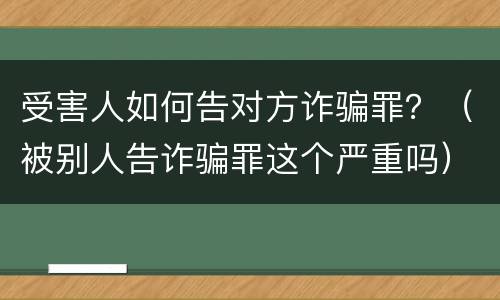 受害人如何告对方诈骗罪？（被别人告诈骗罪这个严重吗）