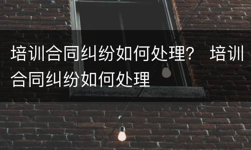 培训合同纠纷如何处理？ 培训合同纠纷如何处理