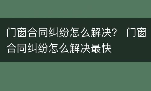 门窗合同纠纷怎么解决？ 门窗合同纠纷怎么解决最快