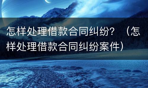 怎样处理借款合同纠纷？（怎样处理借款合同纠纷案件）