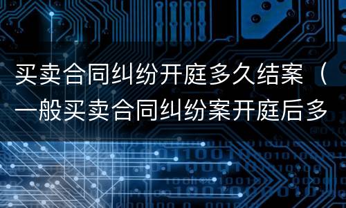 买卖合同纠纷开庭多久结案（一般买卖合同纠纷案开庭后多久结案）