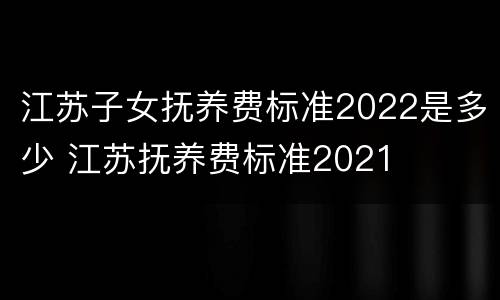 江苏子女抚养费标准2022是多少 江苏抚养费标准2021